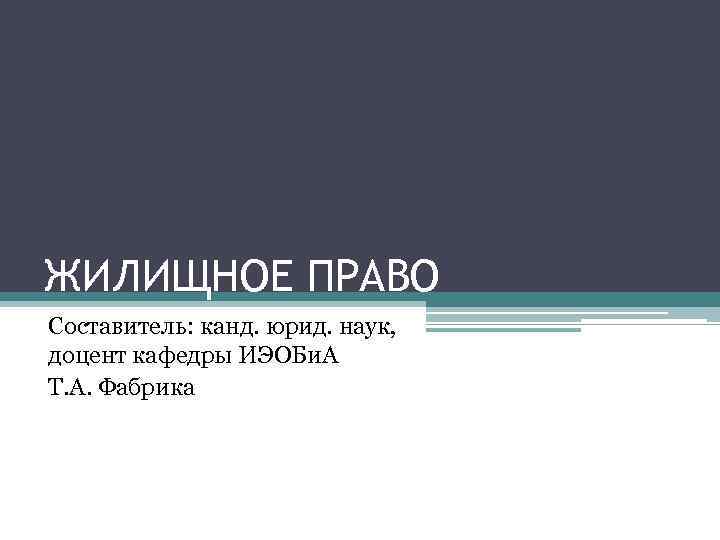 ЖИЛИЩНОЕ ПРАВО Составитель: канд. юрид. наук, доцент кафедры ИЭОБи. А Т. А. Фабрика 