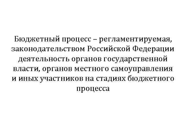 Бюджетный процесс – регламентируемая, законодательством Российской Федерации деятельность органов государственной власти, органов местного самоуправления