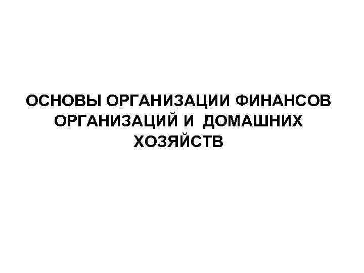 ОСНОВЫ ОРГАНИЗАЦИИ ФИНАНСОВ ОРГАНИЗАЦИЙ И ДОМАШНИХ ХОЗЯЙСТВ 