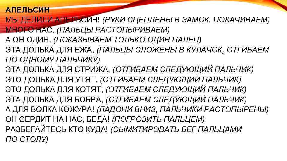 АПЕЛЬСИН МЫ ДЕЛИЛИ АПЕЛЬСИН! (РУКИ СЦЕПЛЕНЫ В ЗАМОК, ПОКАЧИВАЕМ) МНОГО НАС, (ПАЛЬЦЫ РАСТОПЫРИВАЕМ) А