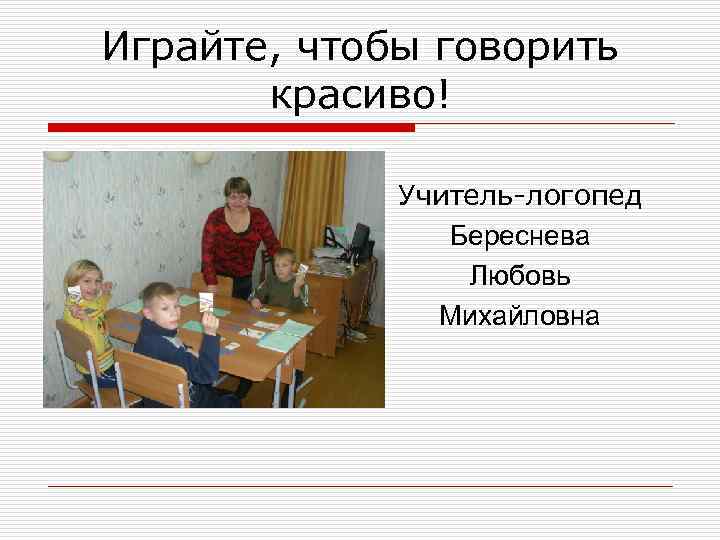Играйте, чтобы говорить красиво! Учитель-логопед Береснева Любовь Михайловна 