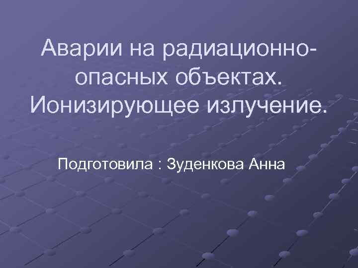 Аварии на радиационноопасных объектах. Ионизирующее излучение. Подготовила : Зуденкова Анна 