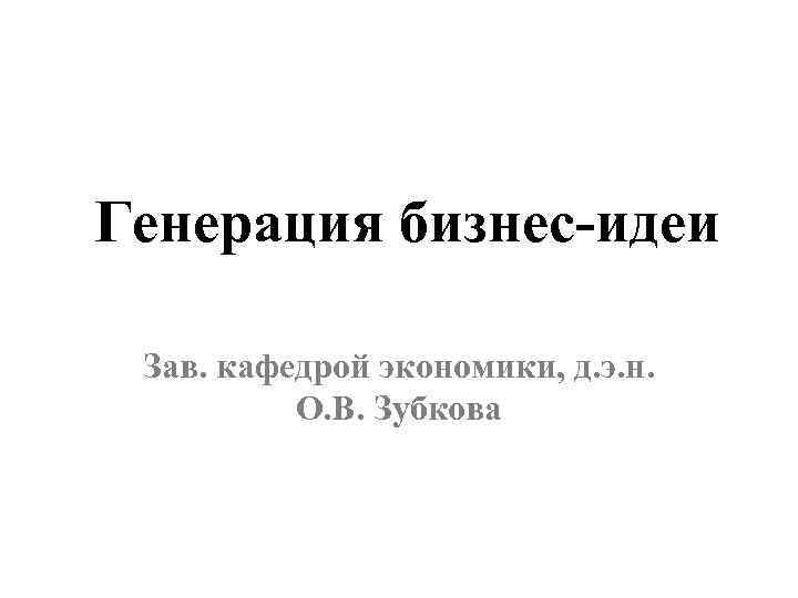Генерация бизнес-идеи Зав. кафедрой экономики, д. э. н. О. В. Зубкова 