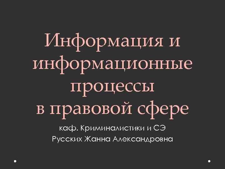 Информация и информационные процессы в правовой сфере каф. Криминалистики и СЭ Русских Жанна Александровна