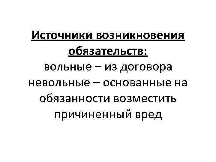 Источники возникновения обязательств: вольные – из договора невольные – основанные на обязанности возместить причиненный