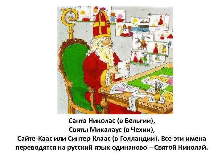 Санта Николас (в Бельгии), Святы Микалаус (в Чехии), Сайте-Каас или Синтер Клаас (в Голландии).
