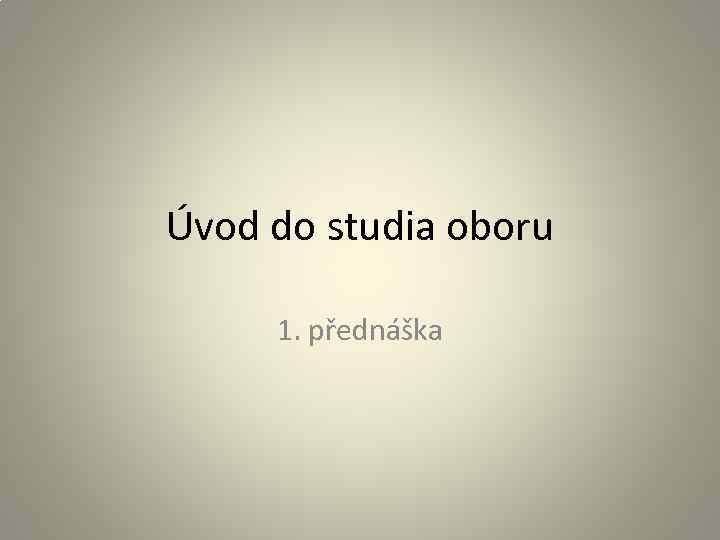 Úvod do studia oboru 1. přednáška 