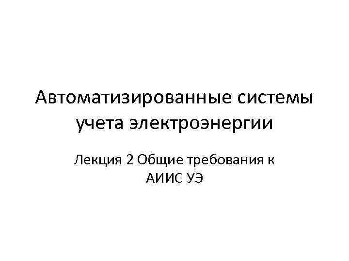 Автоматизированные системы учета электроэнергии Лекция 2 Общие требования к АИИС УЭ 