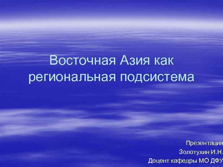 Восточная Азия как региональная подсистема Презентация Золотухин И. Н. Доцент кафедры МО ДФУ 