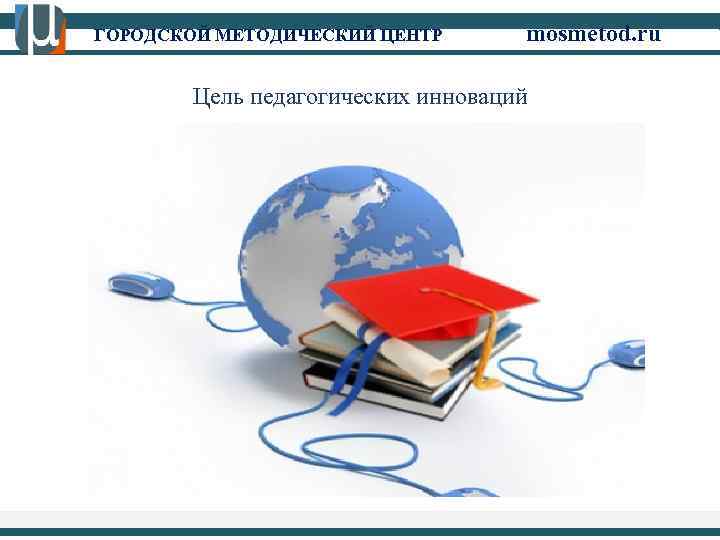 ГОРОДСКОЙ МЕТОДИЧЕСКИЙ ЦЕНТР mosmetod. ru Цель педагогических инноваций 