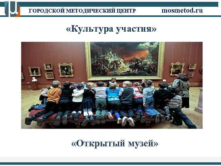 ГОРОДСКОЙ МЕТОДИЧЕСКИЙ ЦЕНТР mosmetod. ru «Культура участия» «Открытый музей» 