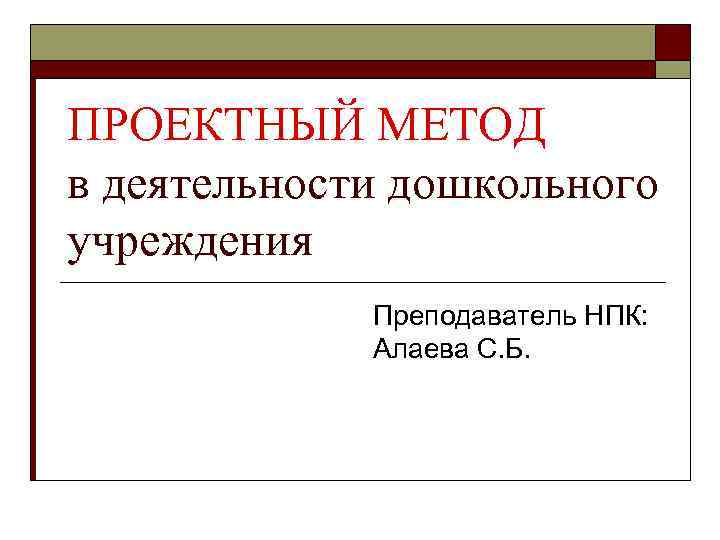ПРОЕКТНЫЙ МЕТОД в деятельности дошкольного учреждения Преподаватель НПК: Алаева С. Б. 
