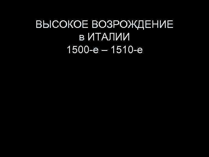 ВЫСОКОЕ ВОЗРОЖДЕНИЕ в ИТАЛИИ 1500 -е – 1510 -е 