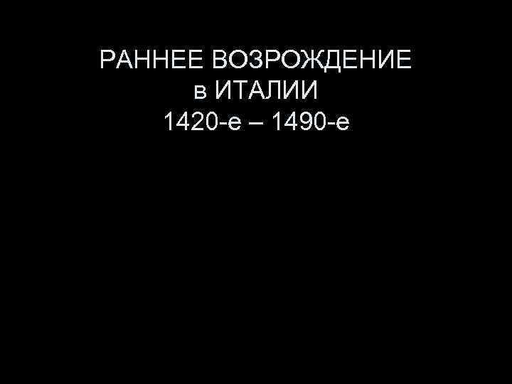 РАННЕЕ ВОЗРОЖДЕНИЕ в ИТАЛИИ 1420 -е – 1490 -е 