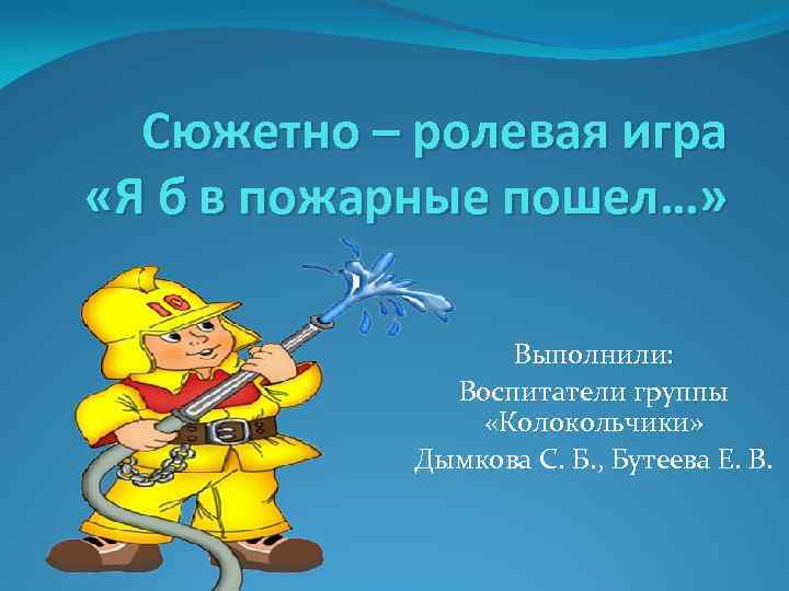 Сюжетно – ролевая игра «Я б в пожарные пошел…» Выполнили: Воспитатели группы «Колокольчики» Дымкова