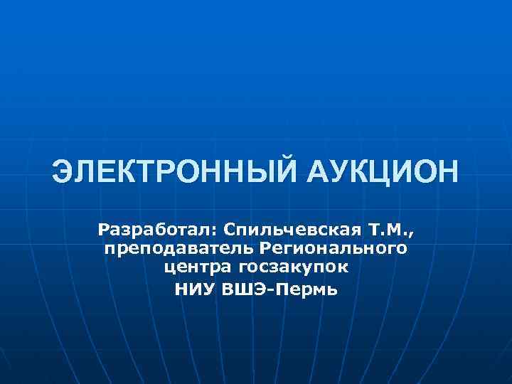 ЭЛЕКТРОННЫЙ АУКЦИОН Разработал: Спильчевская Т. М. , преподаватель Регионального центра госзакупок НИУ ВШЭ-Пермь 