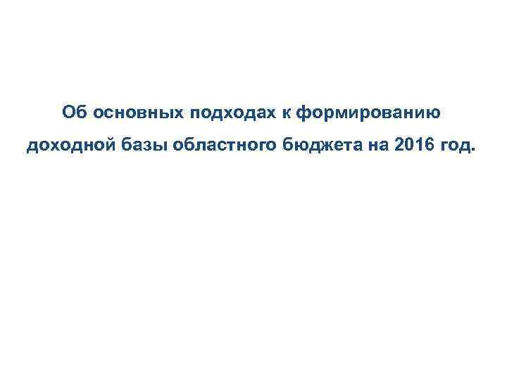 Об основных подходах к формированию доходной базы областного бюджета на 2016 год. 