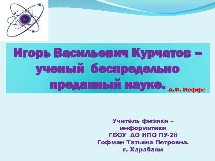 Игорь Васильевич Курчатов – ученый беспредельно преданный науке. А. Ф. Иоффе Учитель физики –
