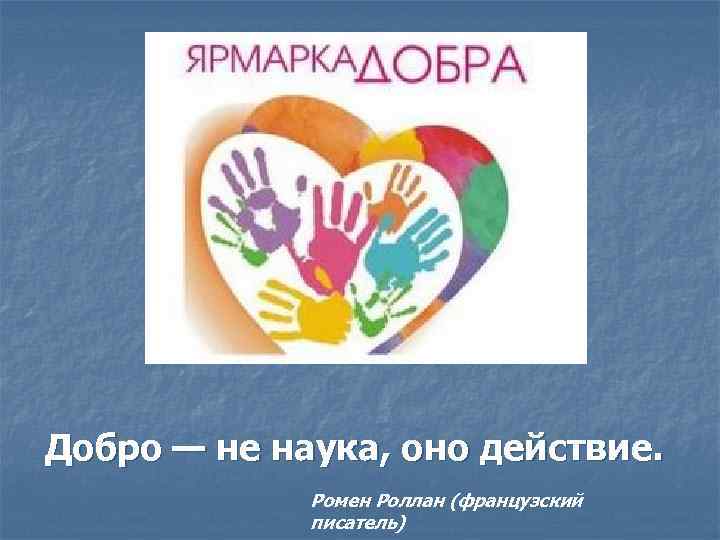 Добро — не наука, оно действие. Ромен Роллан (французский писатель) 
