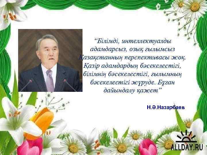 “Білімді, интеллектуалды адамдарсыз, озық ғылымсыз Қазақстанның перспективасы жоқ. Қазір адамдардың бәсекелестігі, білімнің бәсекелестігі, ғылымның