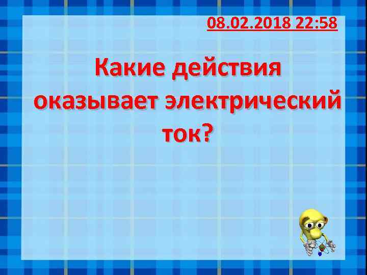 08. 02. 2018 22: 58 Какие действия оказывает электрический ток? 