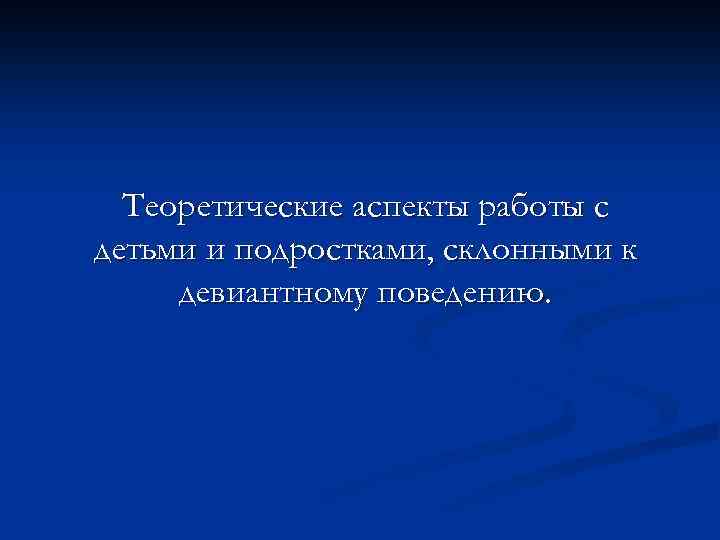 Теоретические аспекты работы с детьми и подростками, склонными к девиантному поведению. 