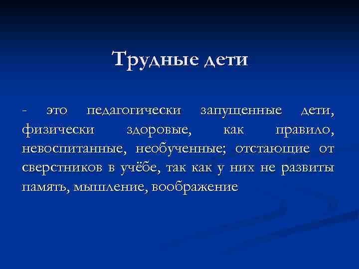 Трудные дети - это педагогически запущенные дети, физически здоровые, как правило, невоспитанные, необученные; отстающие