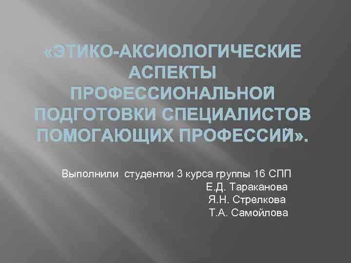  «ЭТИКО-АКСИОЛОГИЧЕСКИЕ АСПЕКТЫ ПРОФЕССИОНАЛЬНОЙ ПОДГОТОВКИ СПЕЦИАЛИСТОВ ПОМОГАЮЩИХ ПРОФЕССИЙ» . Выполнили студентки 3 курса группы