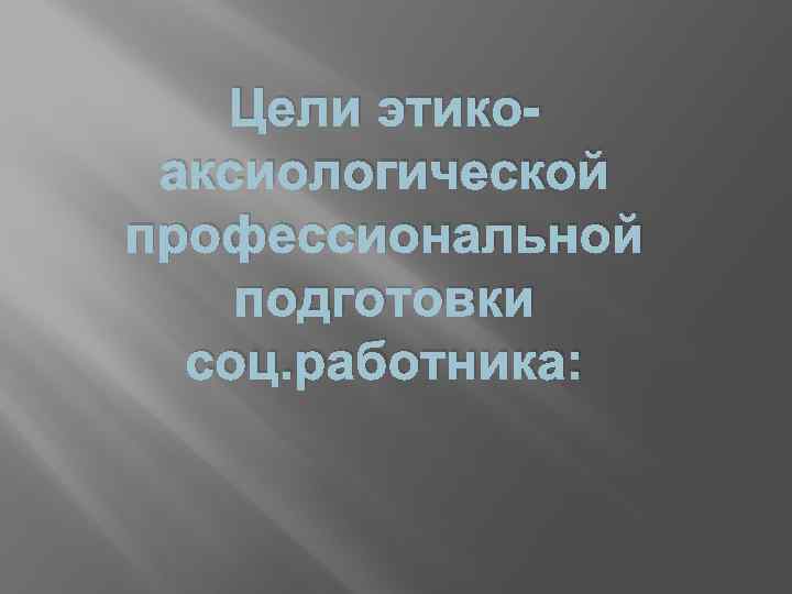 Цели этикоаксиологической профессиональной подготовки соц. работника: 