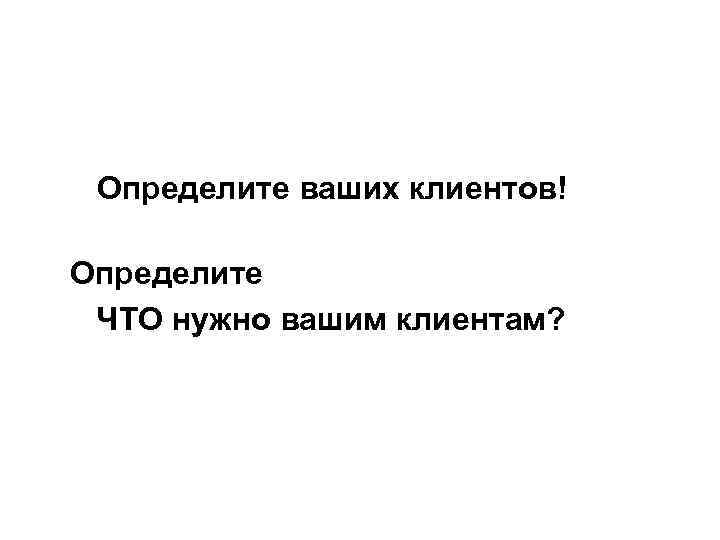 Определите ваших клиентов! Определите ЧТО нужно вашим клиентам? 