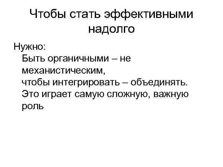 Чтобы стать эффективными надолго Нужно: Быть органичными – не механистическим, чтобы интегрировать – объединять.