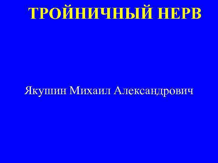 ТРОЙНИЧНЫЙ НЕРВ Якушин Михаил Александрович 