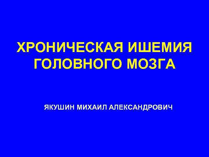 ХРОНИЧЕСКАЯ ИШЕМИЯ ГОЛОВНОГО МОЗГА ЯКУШИН МИХАИЛ АЛЕКСАНДРОВИЧ 