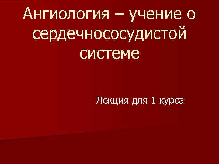 Ангиология – учение о сердечнососудистой системе Лекция для 1 курса 