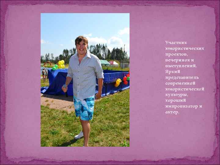 Участник юмористических проектов, вечеринок и выступлений. Яркий представитель современной юмористической культуры, хороший импровизатор и