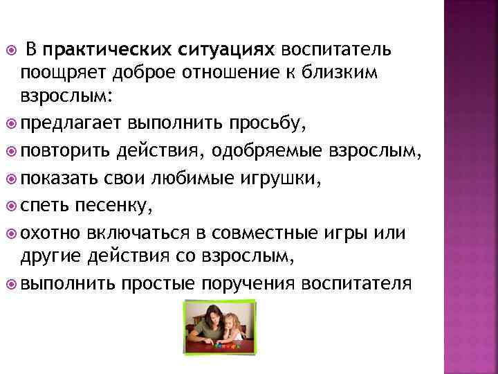 В практических ситуациях воспитатель поощряет доброе отношение к близким взрослым: предлагает выполнить просьбу, повторить