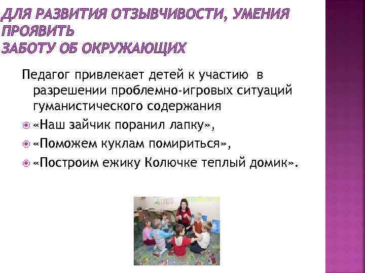 ДЛЯ РАЗВИТИЯ ОТЗЫВЧИВОСТИ, УМЕНИЯ ПРОЯВИТЬ ЗАБОТУ ОБ ОКРУЖАЮЩИХ Педагог привлекает детей к участию в