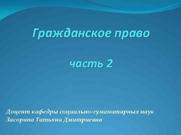 Гражданское право часть 2 Доцент кафедры социально-гуманитарных наук Засорина Татьяна Дмитриевна 