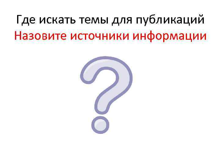 Где искать темы для публикаций Назовите источники информации 