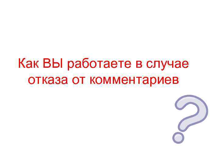 Как ВЫ работаете в случае отказа от комментариев 