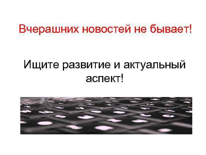 Вчерашних новостей не бывает! Ищите развитие и актуальный аспект! 