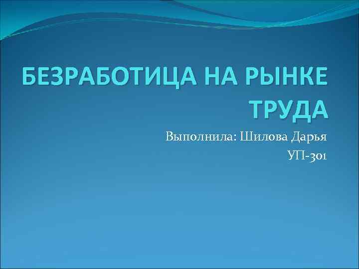 БЕЗРАБОТИЦА НА РЫНКЕ ТРУДА Выполнила: Шилова Дарья УП-301 