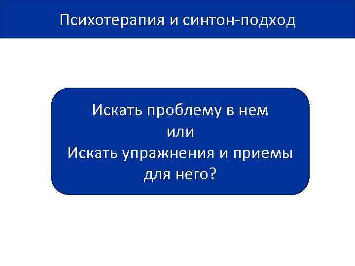 Психотерапия и синтон-подход Искать проблему в нем или Искать упражнения и приемы для него?