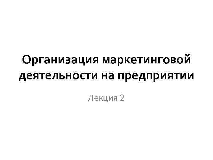 Организация маркетинговой деятельности на предприятии Лекция 2 