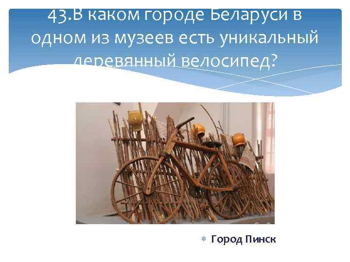 43. В каком городе Беларуси в одном из музеев есть уникальный деревянный велосипед? Город