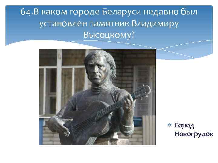 64. В каком городе Беларуси недавно был установлен памятник Владимиру Высоцкому? Город Новогрудок 