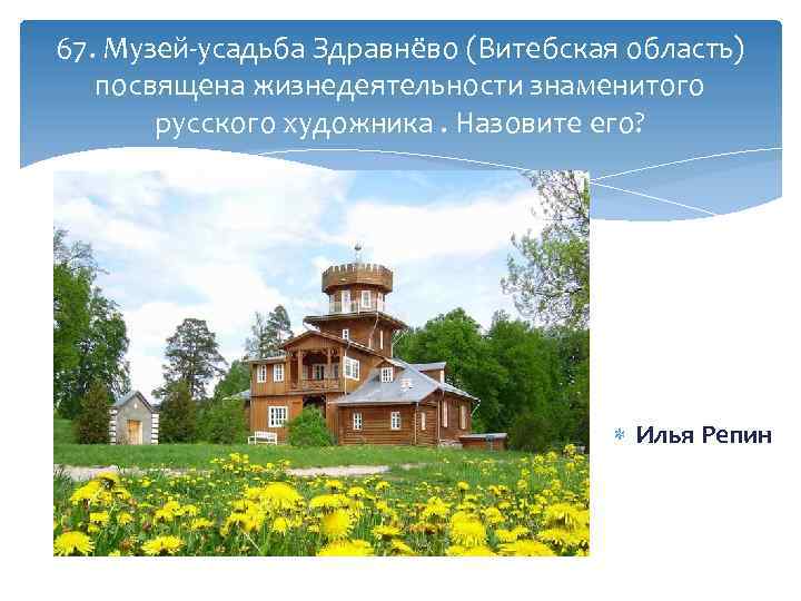 67. Музей-усадьба Здравнёво (Витебская область) посвящена жизнедеятельности знаменитого русского художника. Назовите его? Илья Репин