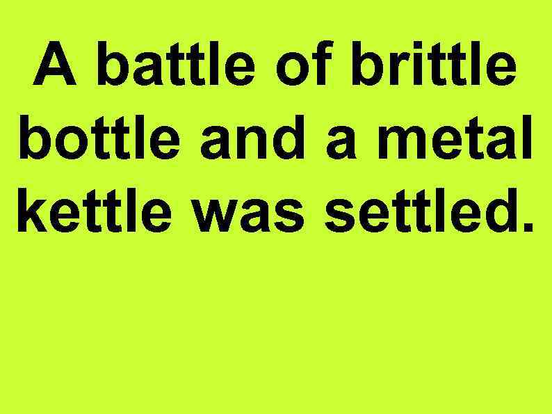 A battle of brittle bottle and a metal kettle was settled. 