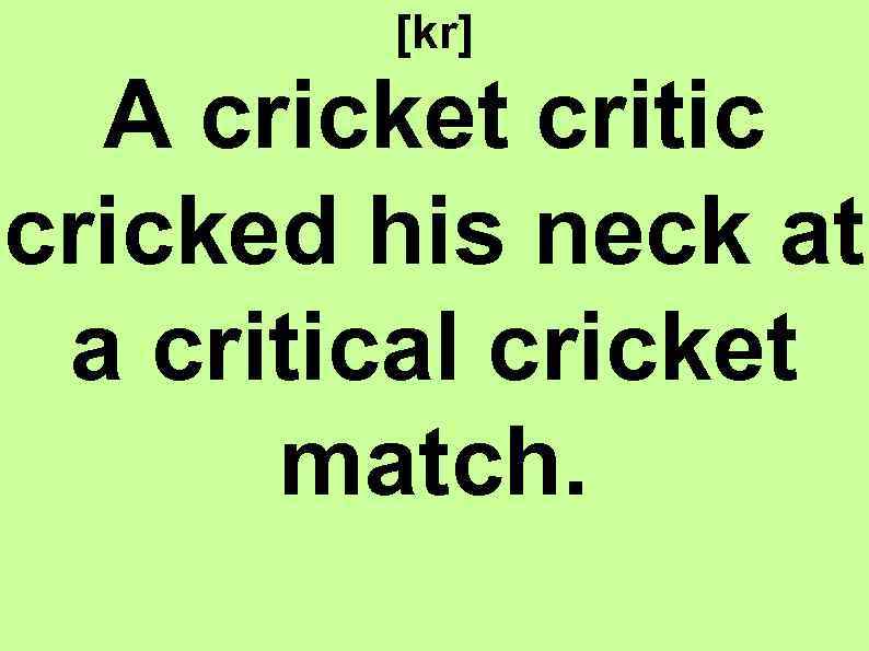 [kr] A cricket critic cricked his neck at a critical cricket match. 