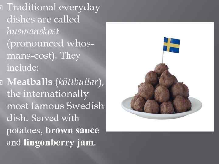 Traditional everyday dishes are called husmanskost (pronounced whosmans-cost). They include: Meatballs (köttbullar), the